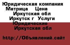 Юридическая компания “Матрица“ › Цена ­ 100 - Иркутская обл., Иркутск г. Услуги » Юридические   . Иркутская обл.